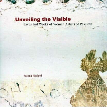 Unveiling The Visible: Lives and Works of Women Artists of Pakistan  [English]